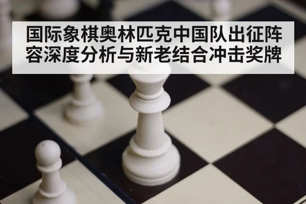 国际象棋奥林匹克中国队出征阵容深度分析与新老结合冲击奖牌