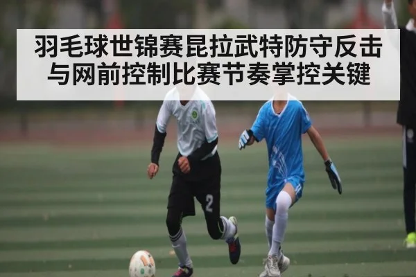 羽毛球世锦赛昆拉武特防守反击与网前控制比赛节奏掌控关键 | sports